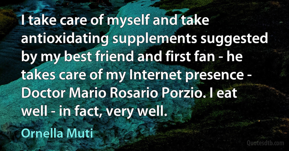 I take care of myself and take antioxidating supplements suggested by my best friend and first fan - he takes care of my Internet presence - Doctor Mario Rosario Porzio. I eat well - in fact, very well. (Ornella Muti)