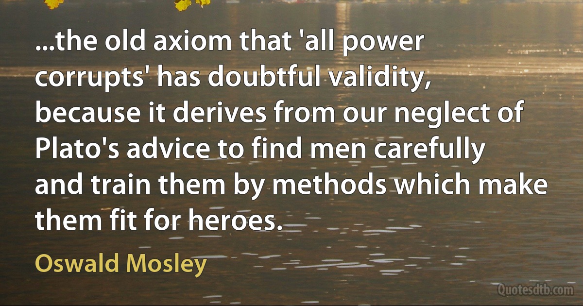 ...the old axiom that 'all power corrupts' has doubtful validity, because it derives from our neglect of Plato's advice to find men carefully and train them by methods which make them fit for heroes. (Oswald Mosley)