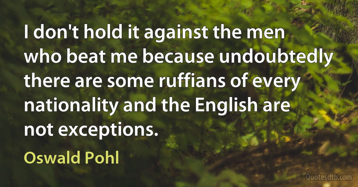 I don't hold it against the men who beat me because undoubtedly there are some ruffians of every nationality and the English are not exceptions. (Oswald Pohl)