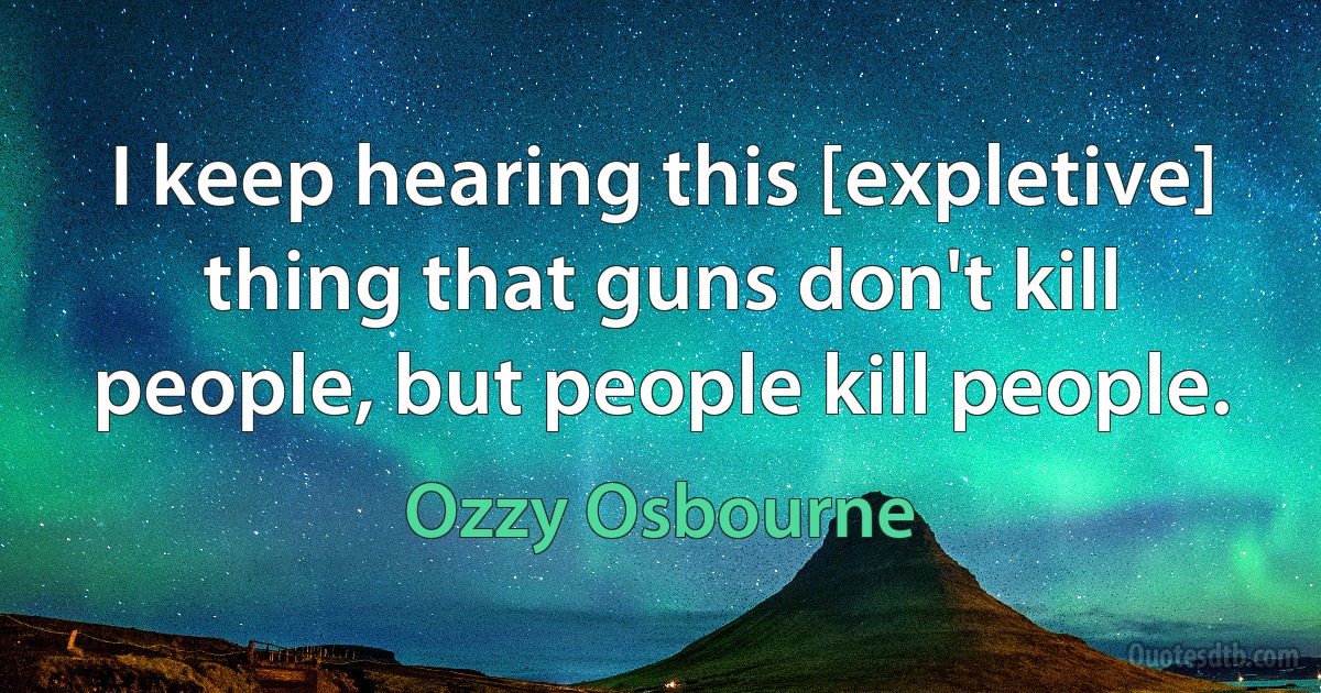 I keep hearing this [expletive] thing that guns don't kill people, but people kill people. (Ozzy Osbourne)