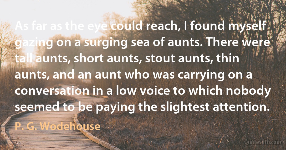 As far as the eye could reach, I found myself gazing on a surging sea of aunts. There were tall aunts, short aunts, stout aunts, thin aunts, and an aunt who was carrying on a conversation in a low voice to which nobody seemed to be paying the slightest attention. (P. G. Wodehouse)