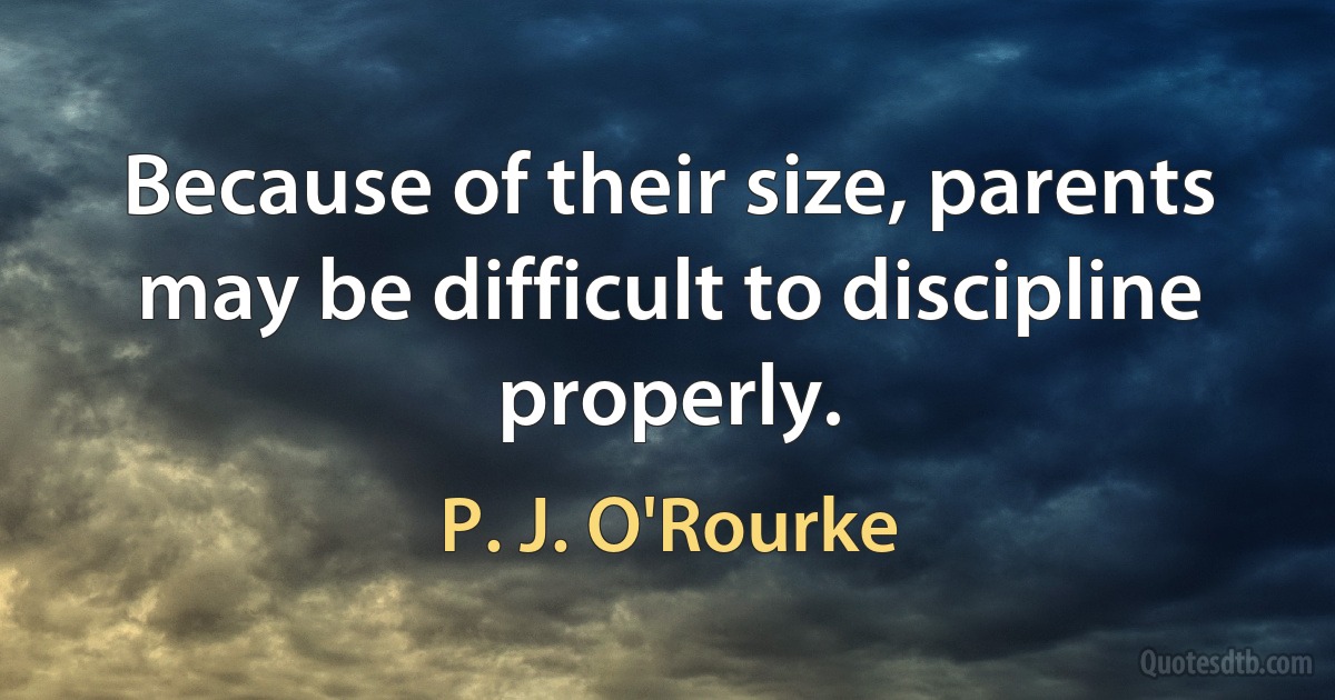 Because of their size, parents may be difficult to discipline properly. (P. J. O'Rourke)