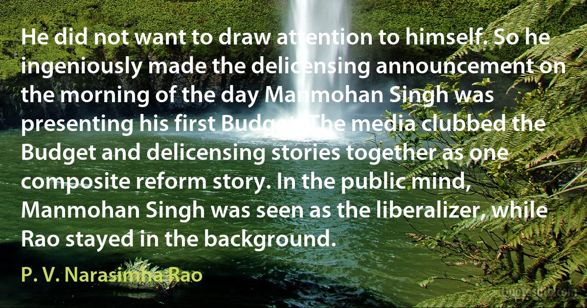 He did not want to draw attention to himself. So he ingeniously made the delicensing announcement on the morning of the day Manmohan Singh was presenting his first Budget. The media clubbed the Budget and delicensing stories together as one composite reform story. In the public mind, Manmohan Singh was seen as the liberalizer, while Rao stayed in the background. (P. V. Narasimha Rao)