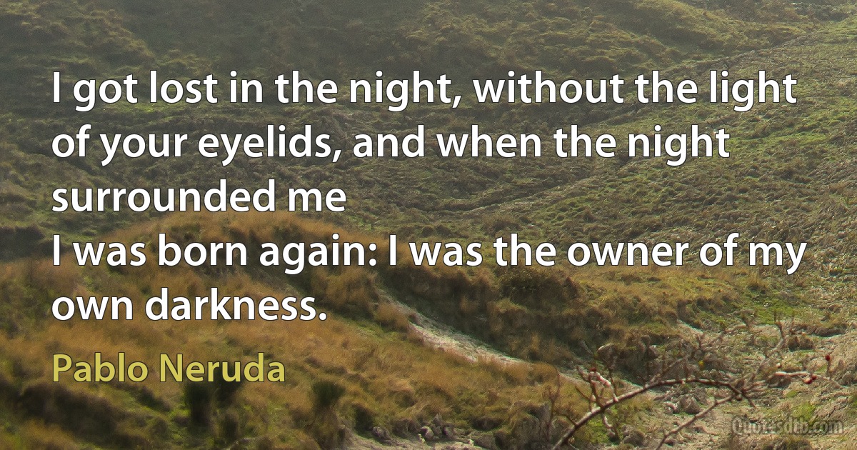 I got lost in the night, without the light
of your eyelids, and when the night surrounded me
I was born again: I was the owner of my own darkness. (Pablo Neruda)