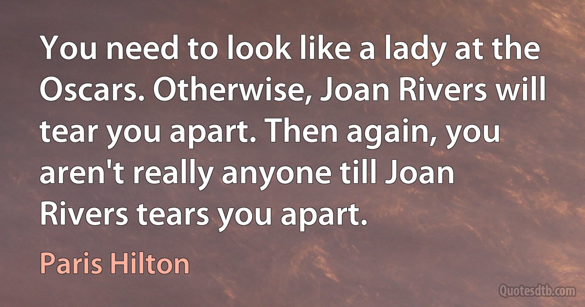 You need to look like a lady at the Oscars. Otherwise, Joan Rivers will tear you apart. Then again, you aren't really anyone till Joan Rivers tears you apart. (Paris Hilton)