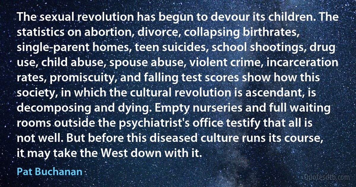 The sexual revolution has begun to devour its children. The statistics on abortion, divorce, collapsing birthrates, single-parent homes, teen suicides, school shootings, drug use, child abuse, spouse abuse, violent crime, incarceration rates, promiscuity, and falling test scores show how this society, in which the cultural revolution is ascendant, is decomposing and dying. Empty nurseries and full waiting rooms outside the psychiatrist's office testify that all is not well. But before this diseased culture runs its course, it may take the West down with it. (Pat Buchanan)