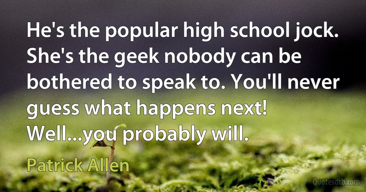 He's the popular high school jock. She's the geek nobody can be bothered to speak to. You'll never guess what happens next! Well...you probably will. (Patrick Allen)