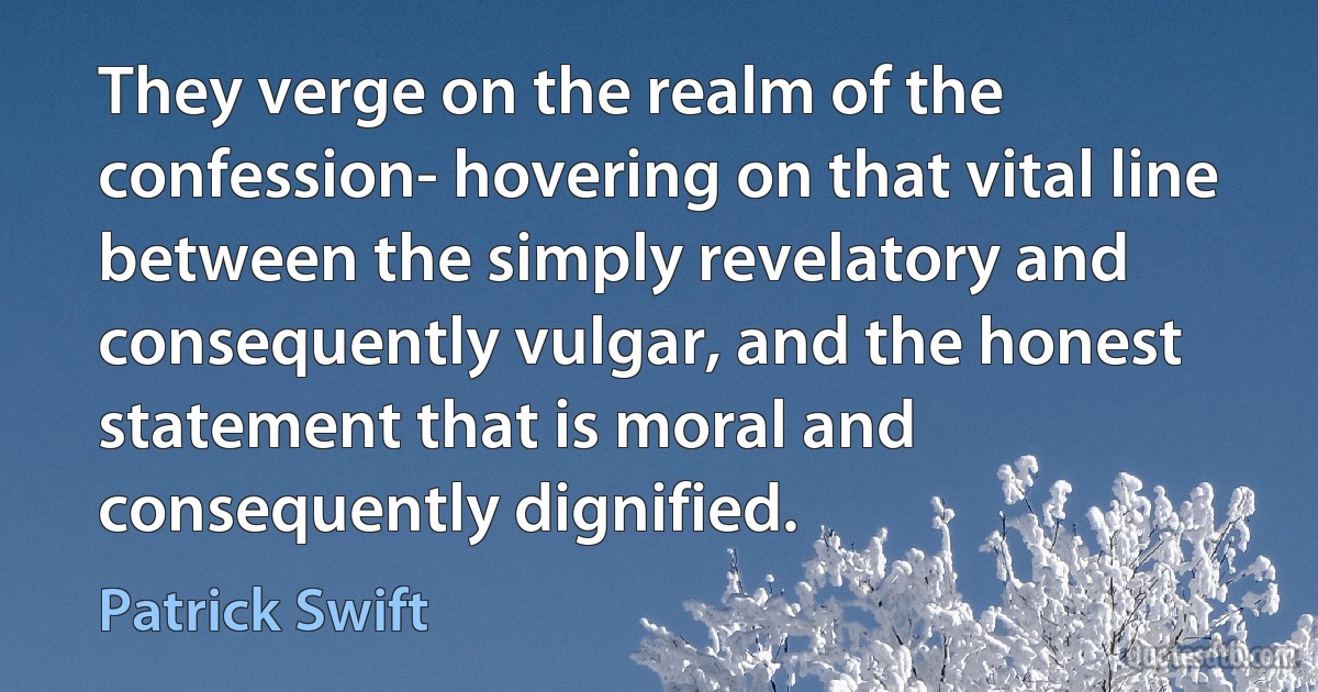 They verge on the realm of the confession- hovering on that vital line between the simply revelatory and consequently vulgar, and the honest statement that is moral and consequently dignified. (Patrick Swift)