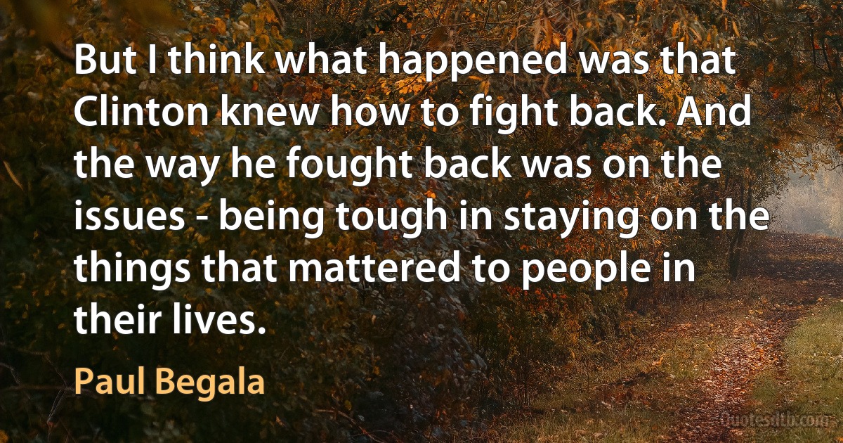 But I think what happened was that Clinton knew how to fight back. And the way he fought back was on the issues - being tough in staying on the things that mattered to people in their lives. (Paul Begala)