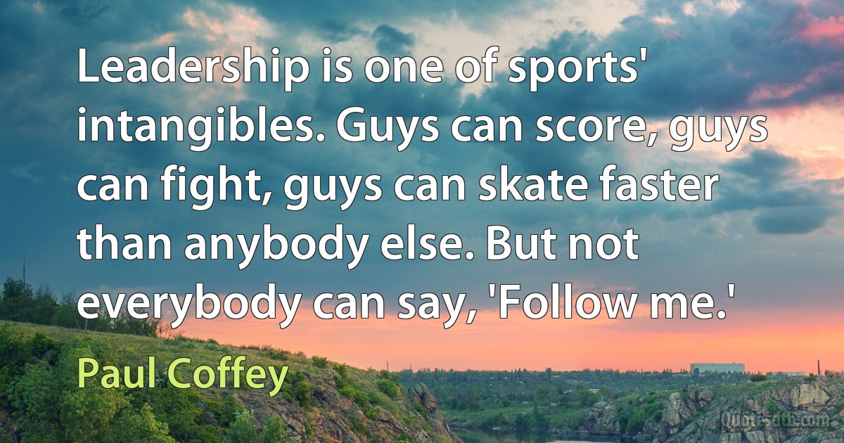 Leadership is one of sports' intangibles. Guys can score, guys can fight, guys can skate faster than anybody else. But not everybody can say, 'Follow me.' (Paul Coffey)