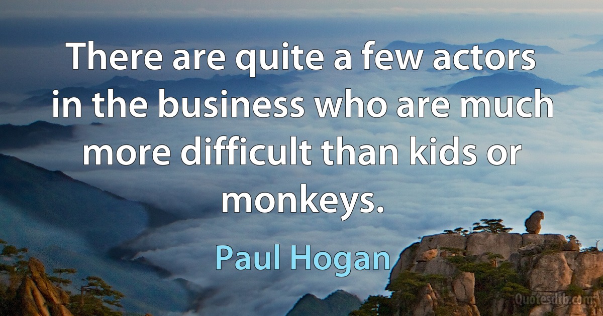 There are quite a few actors in the business who are much more difficult than kids or monkeys. (Paul Hogan)