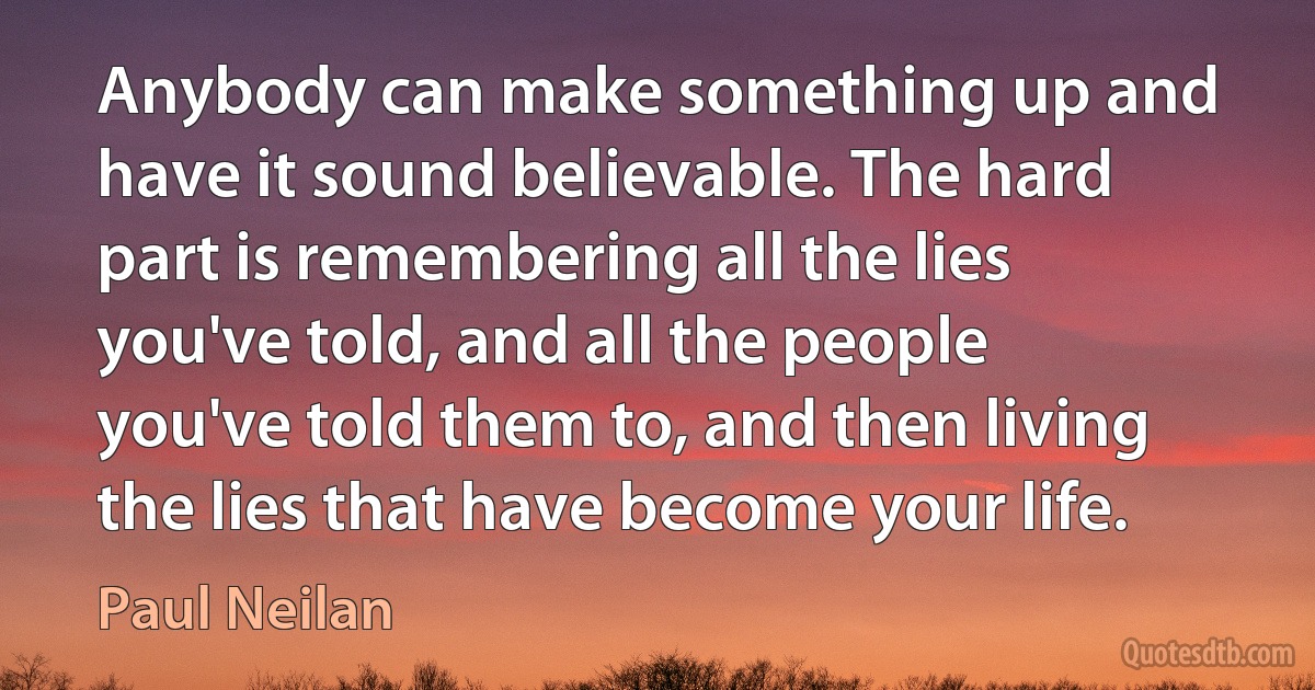 Anybody can make something up and have it sound believable. The hard part is remembering all the lies you've told, and all the people you've told them to, and then living the lies that have become your life. (Paul Neilan)