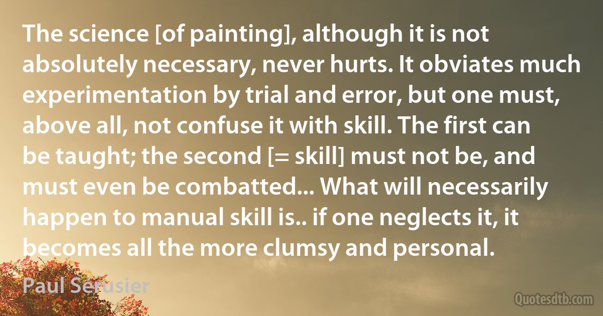 The science [of painting], although it is not absolutely necessary, never hurts. It obviates much experimentation by trial and error, but one must, above all, not confuse it with skill. The first can be taught; the second [= skill] must not be, and must even be combatted... What will necessarily happen to manual skill is.. if one neglects it, it becomes all the more clumsy and personal. (Paul Sérusier)