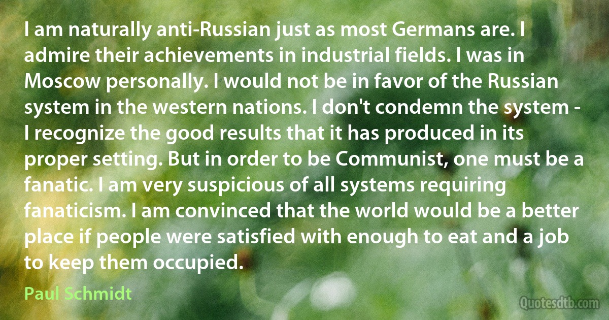 I am naturally anti-Russian just as most Germans are. I admire their achievements in industrial fields. I was in Moscow personally. I would not be in favor of the Russian system in the western nations. I don't condemn the system - I recognize the good results that it has produced in its proper setting. But in order to be Communist, one must be a fanatic. I am very suspicious of all systems requiring fanaticism. I am convinced that the world would be a better place if people were satisfied with enough to eat and a job to keep them occupied. (Paul Schmidt)