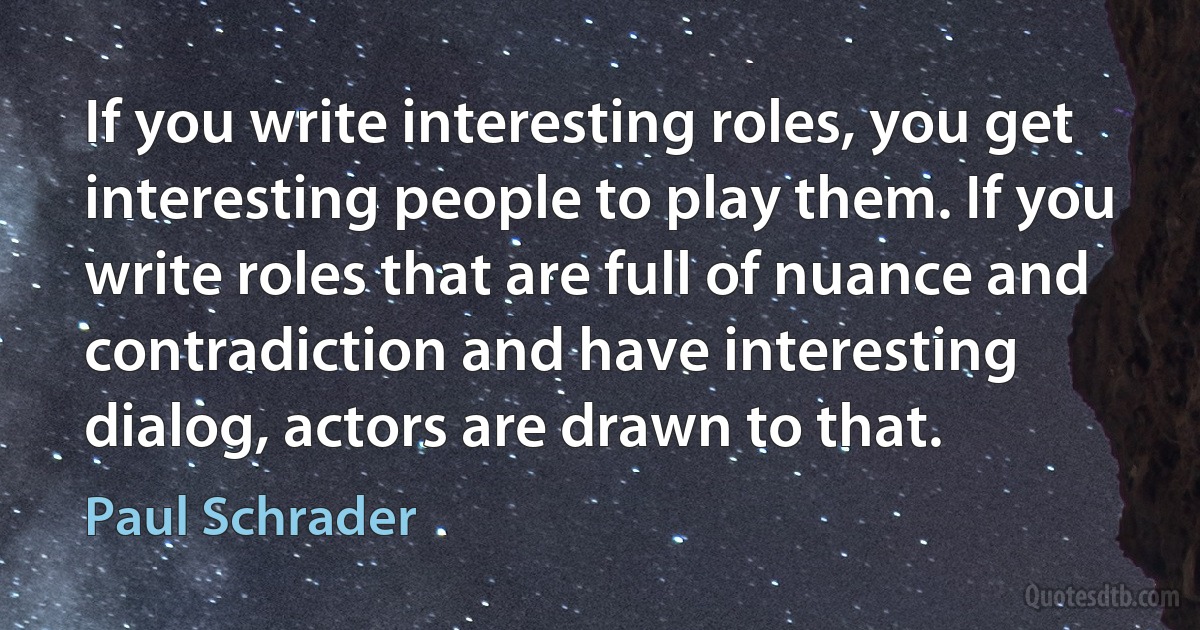 If you write interesting roles, you get interesting people to play them. If you write roles that are full of nuance and contradiction and have interesting dialog, actors are drawn to that. (Paul Schrader)