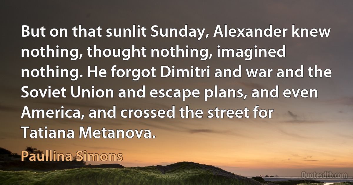 But on that sunlit Sunday, Alexander knew nothing, thought nothing, imagined nothing. He forgot Dimitri and war and the Soviet Union and escape plans, and even America, and crossed the street for Tatiana Metanova. (Paullina Simons)