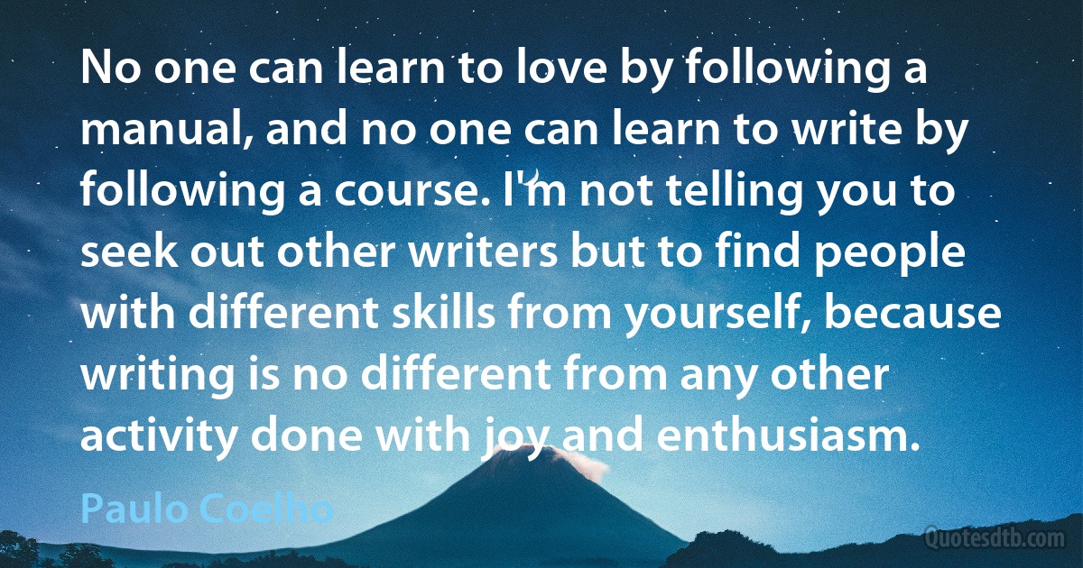 No one can learn to love by following a manual, and no one can learn to write by following a course. I'm not telling you to seek out other writers but to find people with different skills from yourself, because writing is no different from any other activity done with joy and enthusiasm. (Paulo Coelho)