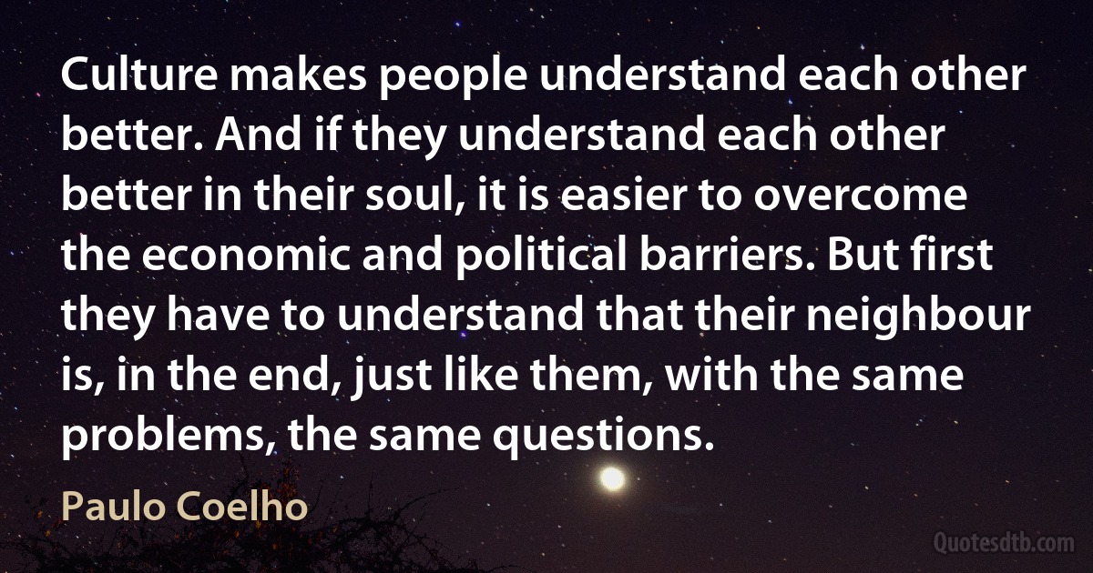 Culture makes people understand each other better. And if they understand each other better in their soul, it is easier to overcome the economic and political barriers. But first they have to understand that their neighbour is, in the end, just like them, with the same problems, the same questions. (Paulo Coelho)