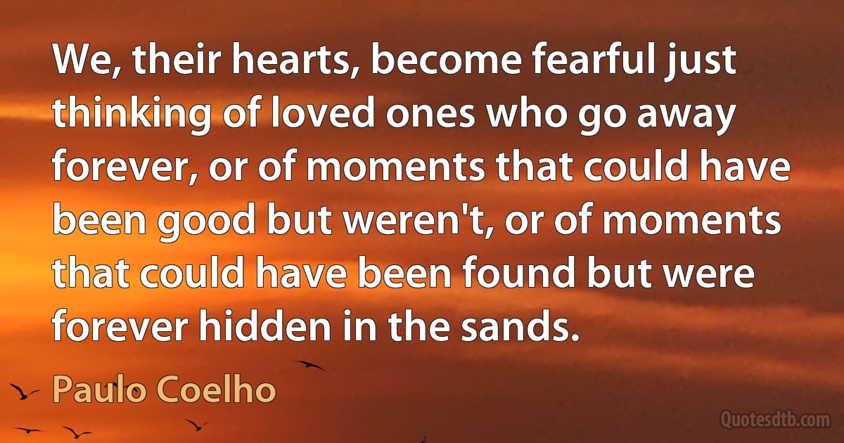 We, their hearts, become fearful just thinking of loved ones who go away forever, or of moments that could have been good but weren't, or of moments that could have been found but were forever hidden in the sands. (Paulo Coelho)