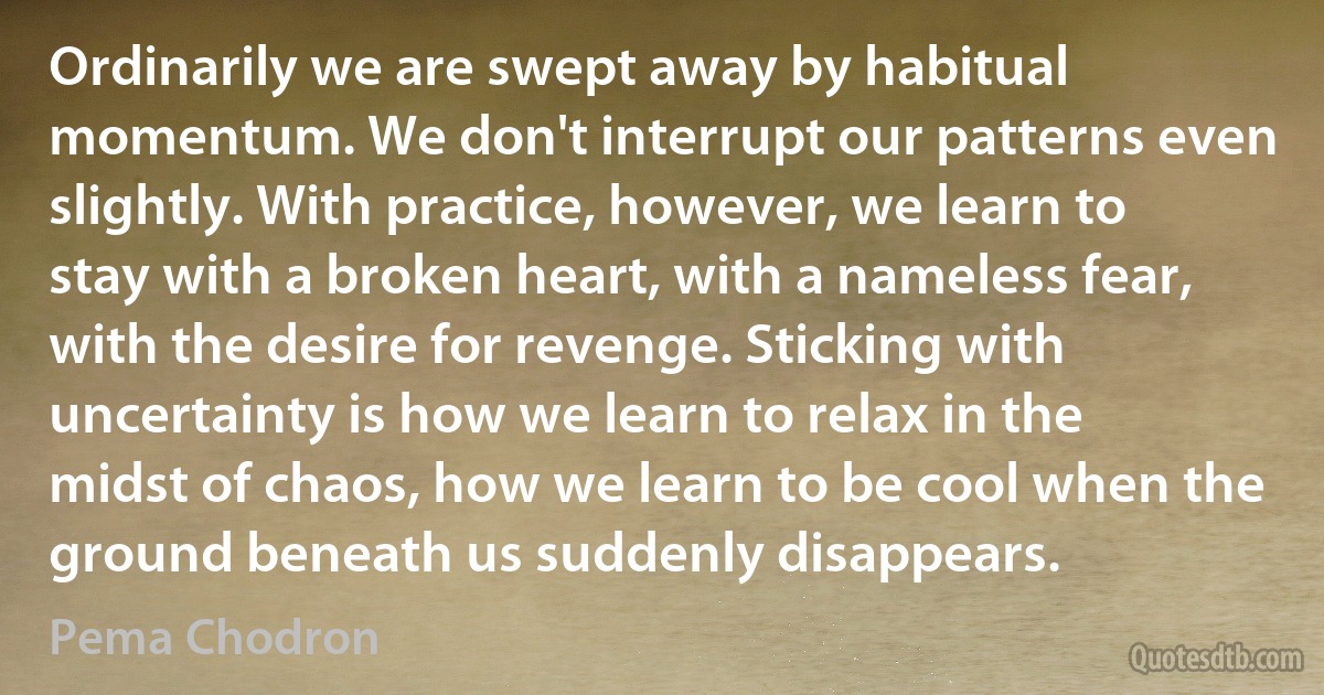 Ordinarily we are swept away by habitual momentum. We don't interrupt our patterns even slightly. With practice, however, we learn to stay with a broken heart, with a nameless fear, with the desire for revenge. Sticking with uncertainty is how we learn to relax in the midst of chaos, how we learn to be cool when the ground beneath us suddenly disappears. (Pema Chodron)