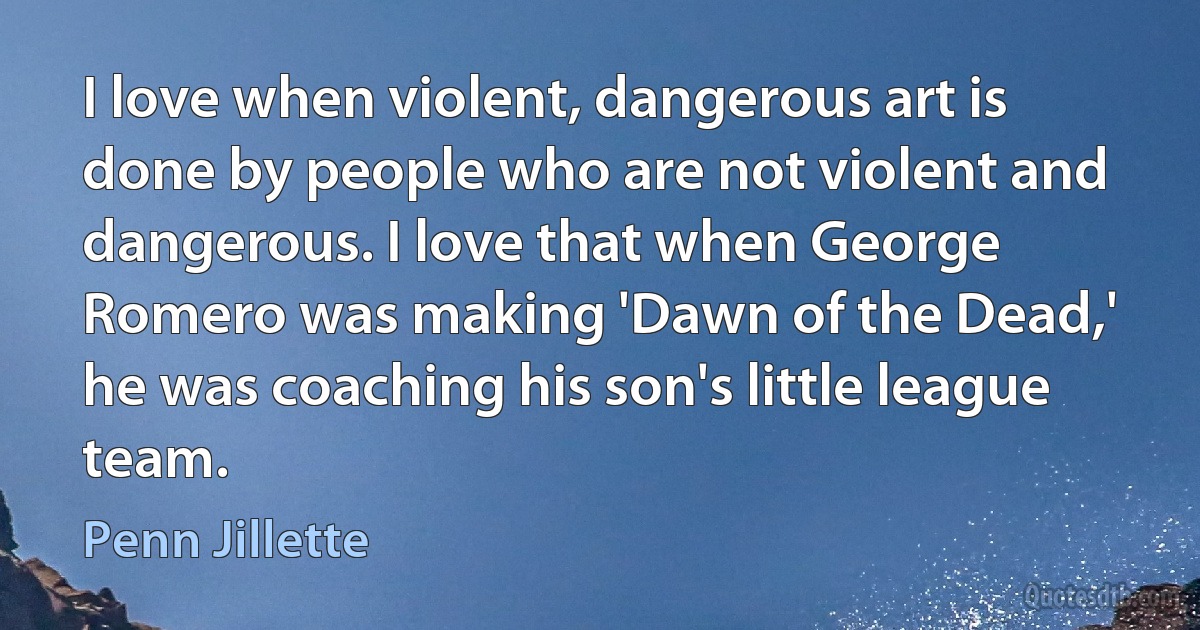 I love when violent, dangerous art is done by people who are not violent and dangerous. I love that when George Romero was making 'Dawn of the Dead,' he was coaching his son's little league team. (Penn Jillette)