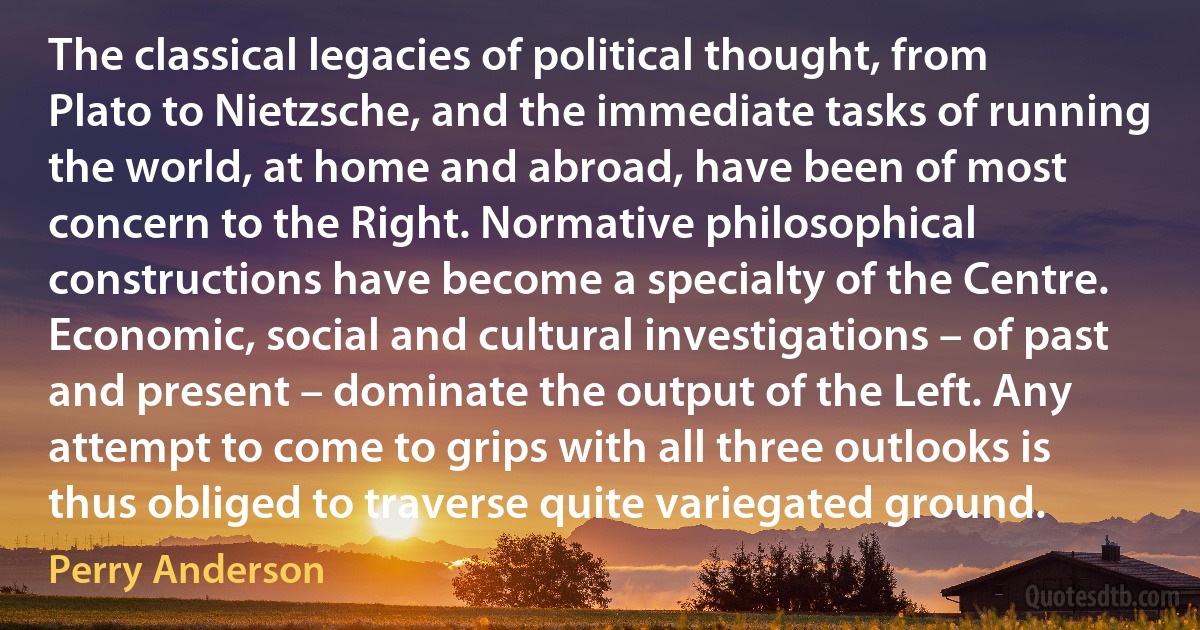 The classical legacies of political thought, from Plato to Nietzsche, and the immediate tasks of running the world, at home and abroad, have been of most concern to the Right. Normative philosophical constructions have become a specialty of the Centre. Economic, social and cultural investigations – of past and present – dominate the output of the Left. Any attempt to come to grips with all three outlooks is thus obliged to traverse quite variegated ground. (Perry Anderson)