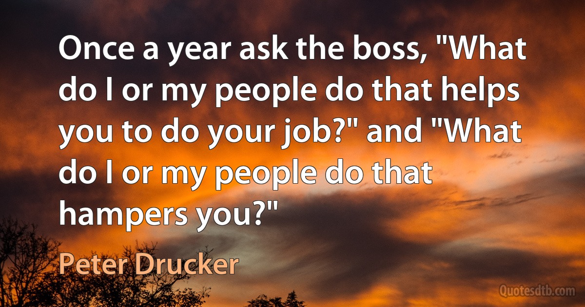 Once a year ask the boss, "What do I or my people do that helps you to do your job?" and "What do I or my people do that hampers you?" (Peter Drucker)