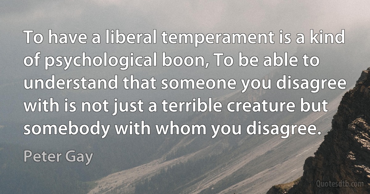 To have a liberal temperament is a kind of psychological boon, To be able to understand that someone you disagree with is not just a terrible creature but somebody with whom you disagree. (Peter Gay)