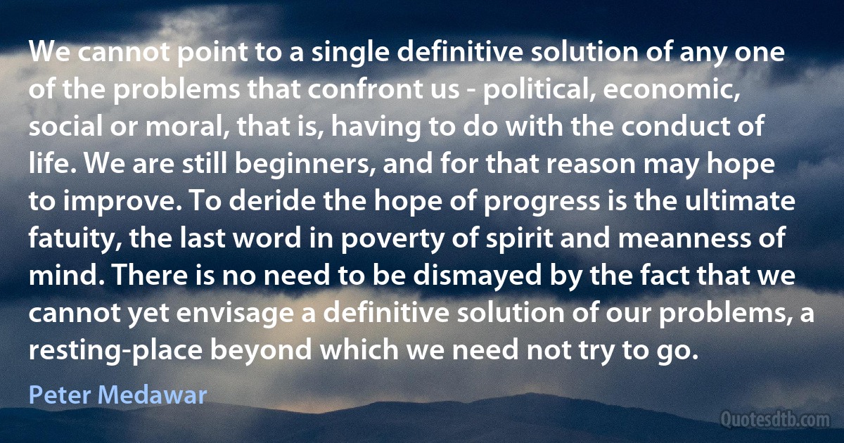 We cannot point to a single definitive solution of any one of the problems that confront us - political, economic, social or moral, that is, having to do with the conduct of life. We are still beginners, and for that reason may hope to improve. To deride the hope of progress is the ultimate fatuity, the last word in poverty of spirit and meanness of mind. There is no need to be dismayed by the fact that we cannot yet envisage a definitive solution of our problems, a resting-place beyond which we need not try to go. (Peter Medawar)