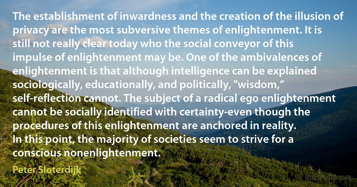 The establishment of inwardness and the creation of the illusion of privacy are the most subversive themes of enlightenment. It is still not really clear today who the social conveyor of this impulse of enlightenment may be. One of the ambivalences of enlightenment is that although intelligence can be explained sociologically, educationally, and politically, "wisdom,” self-reflection cannot. The subject of a radical ego enlightenment cannot be socially identified with certainty-even though the procedures of this enlightenment are anchored in reality.
In this point, the majority of societies seem to strive for a conscious nonenlightenment. (Peter Sloterdijk)