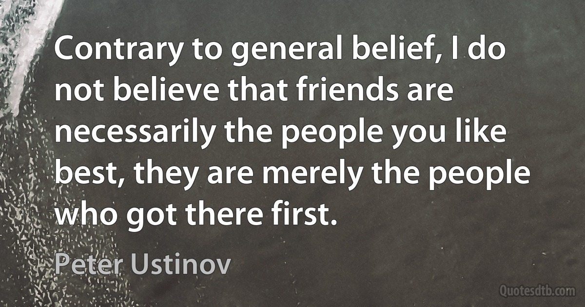 Contrary to general belief, I do not believe that friends are necessarily the people you like best, they are merely the people who got there first. (Peter Ustinov)