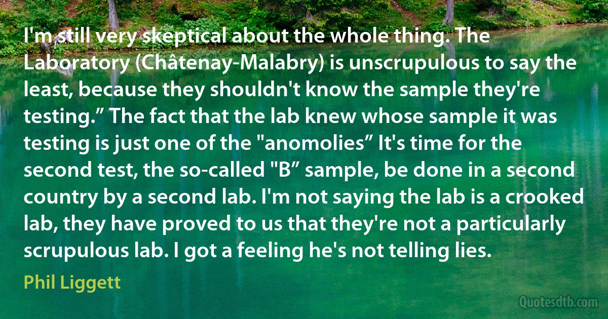 I'm still very skeptical about the whole thing. The Laboratory (Châtenay-Malabry) is unscrupulous to say the least, because they shouldn't know the sample they're testing.” The fact that the lab knew whose sample it was testing is just one of the "anomolies” It's time for the second test, the so-called "B” sample, be done in a second country by a second lab. I'm not saying the lab is a crooked lab, they have proved to us that they're not a particularly scrupulous lab. I got a feeling he's not telling lies. (Phil Liggett)