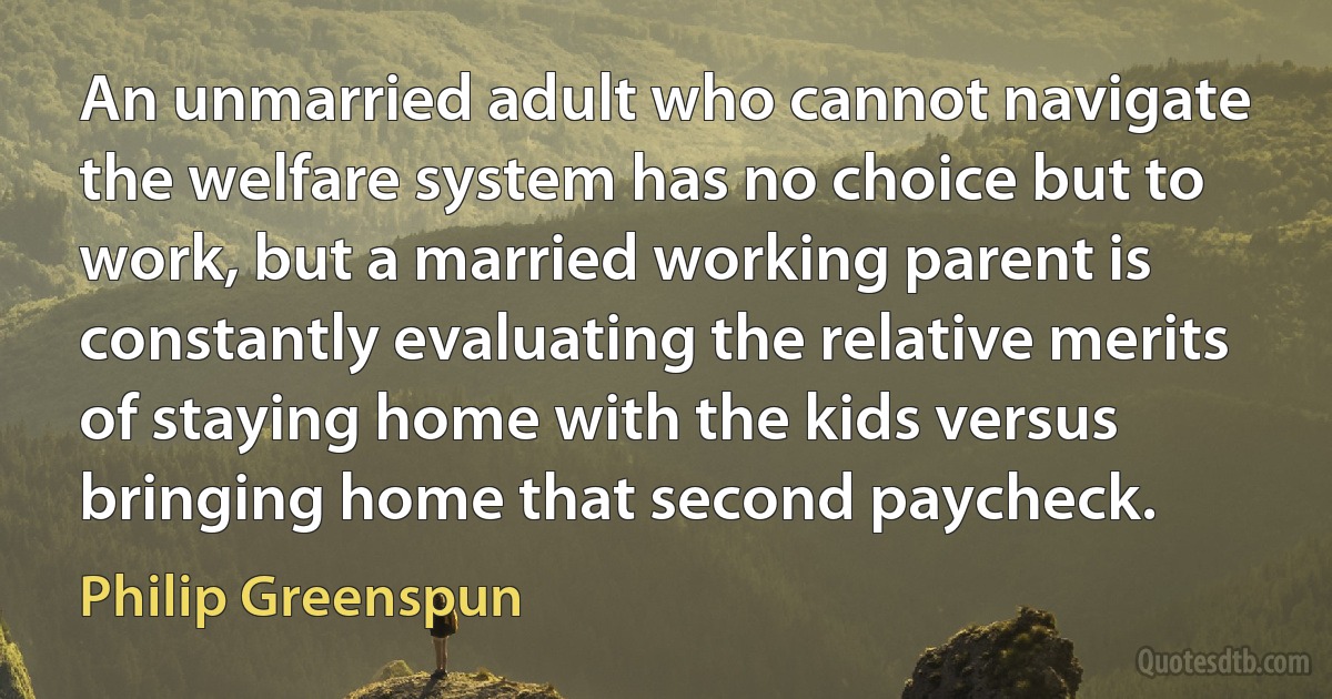 An unmarried adult who cannot navigate the welfare system has no choice but to work, but a married working parent is constantly evaluating the relative merits of staying home with the kids versus bringing home that second paycheck. (Philip Greenspun)