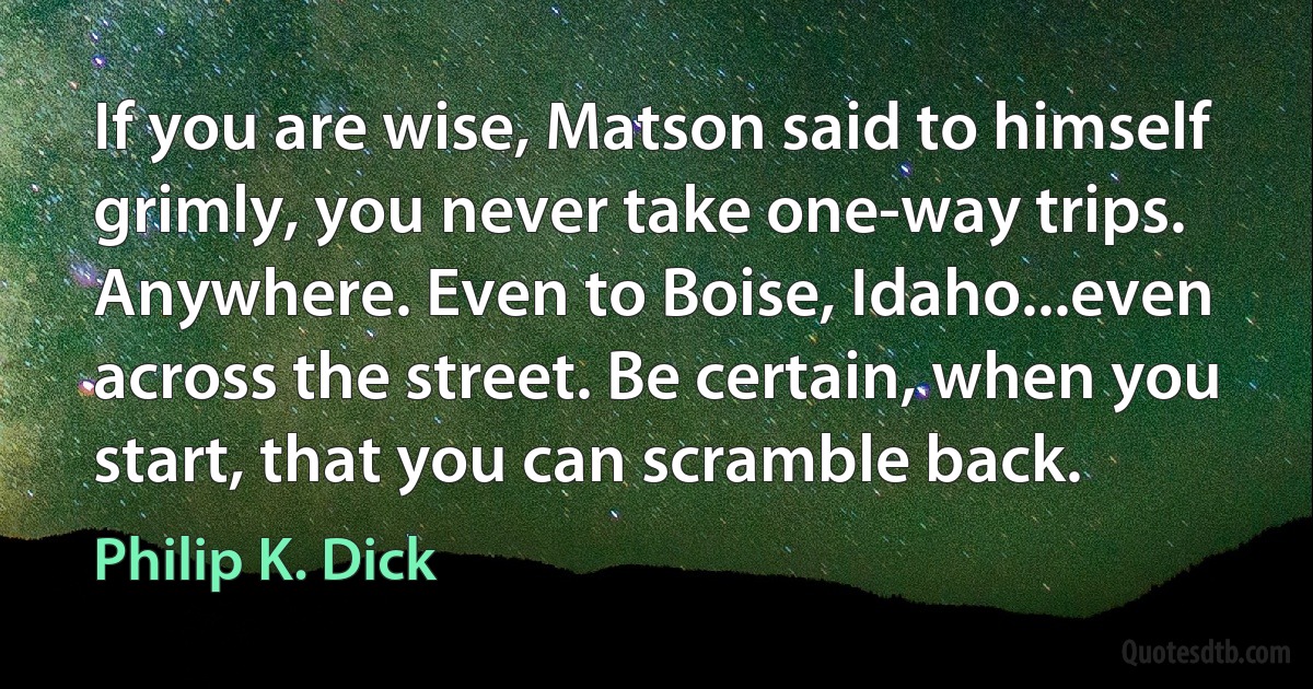 If you are wise, Matson said to himself grimly, you never take one-way trips. Anywhere. Even to Boise, Idaho...even across the street. Be certain, when you start, that you can scramble back. (Philip K. Dick)