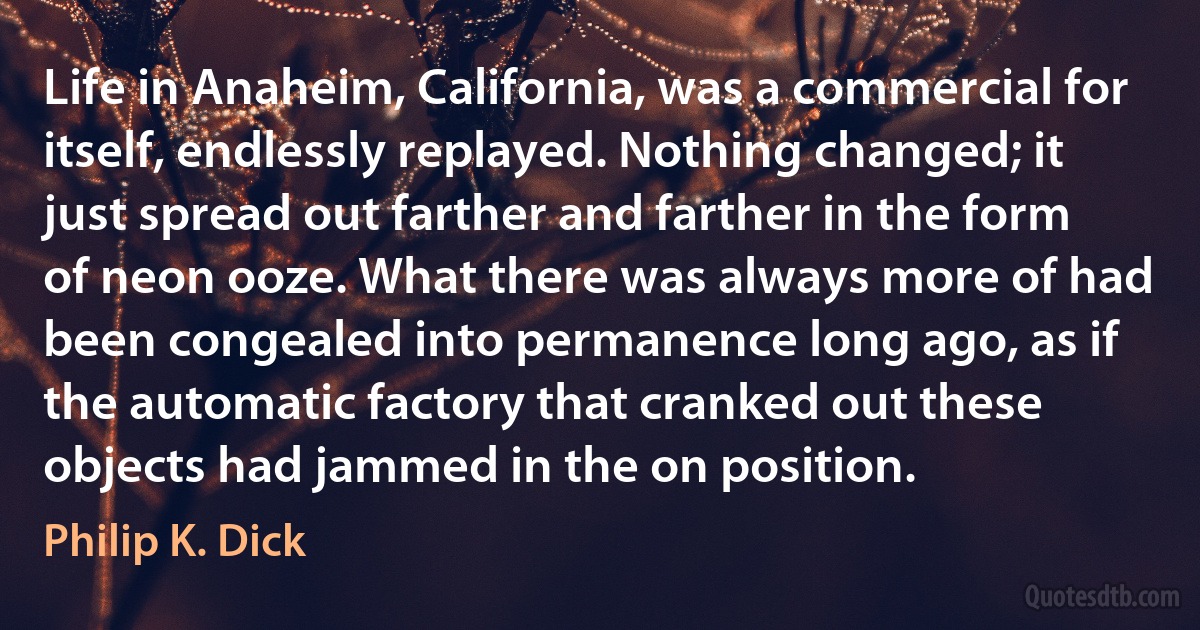 Life in Anaheim, California, was a commercial for itself, endlessly replayed. Nothing changed; it just spread out farther and farther in the form of neon ooze. What there was always more of had been congealed into permanence long ago, as if the automatic factory that cranked out these objects had jammed in the on position. (Philip K. Dick)