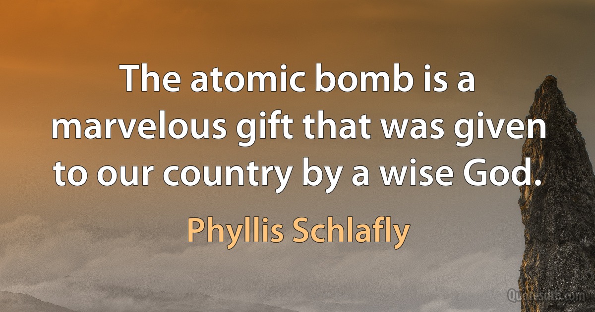 The atomic bomb is a marvelous gift that was given to our country by a wise God. (Phyllis Schlafly)