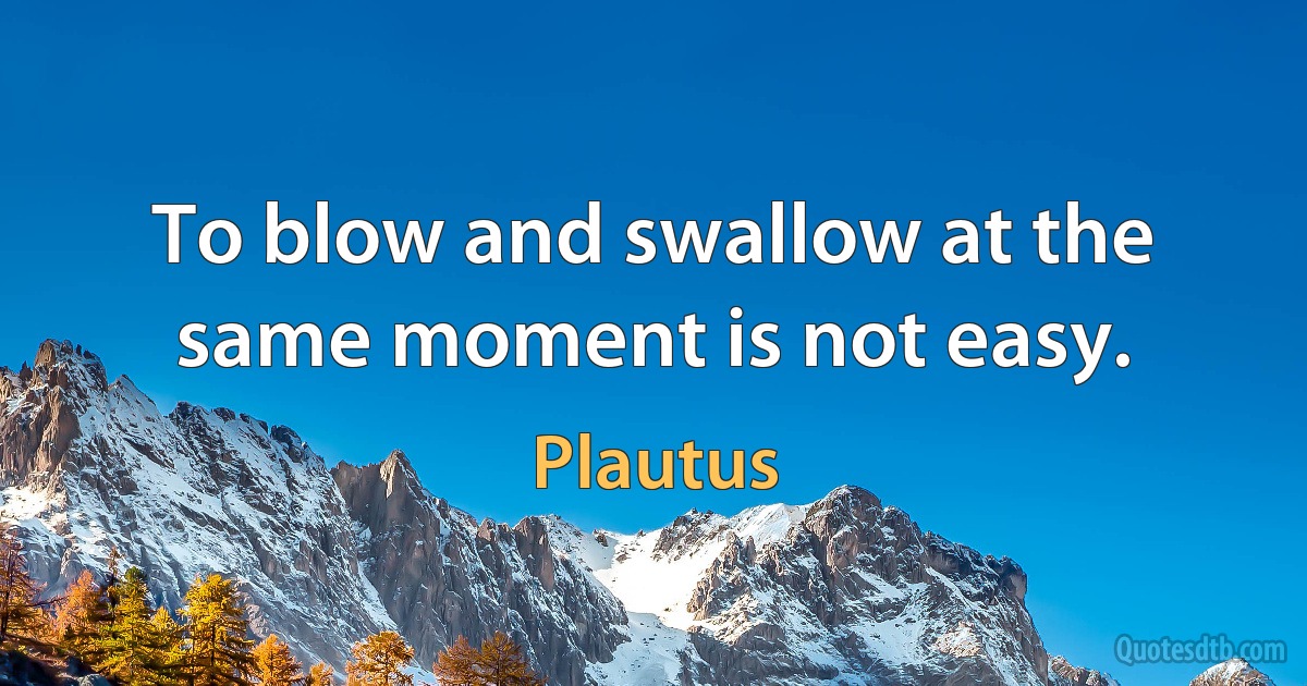 To blow and swallow at the same moment is not easy. (Plautus)