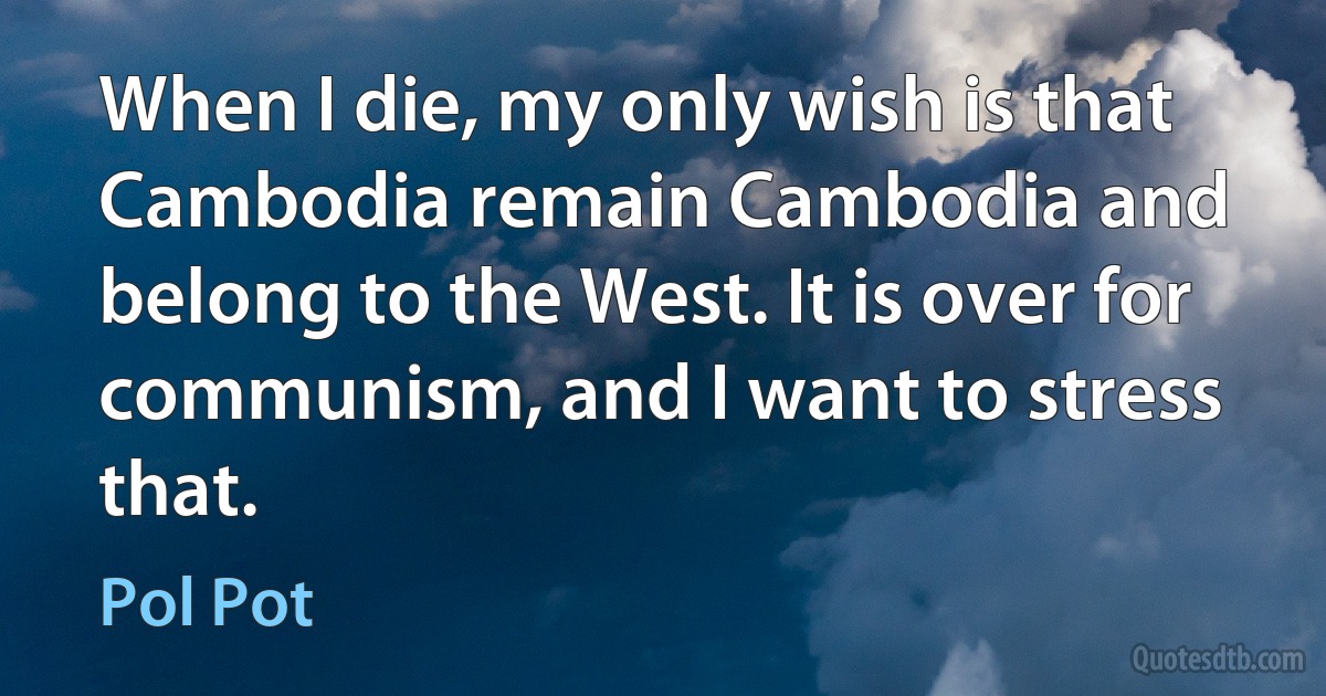 When I die, my only wish is that Cambodia remain Cambodia and belong to the West. It is over for communism, and I want to stress that. (Pol Pot)