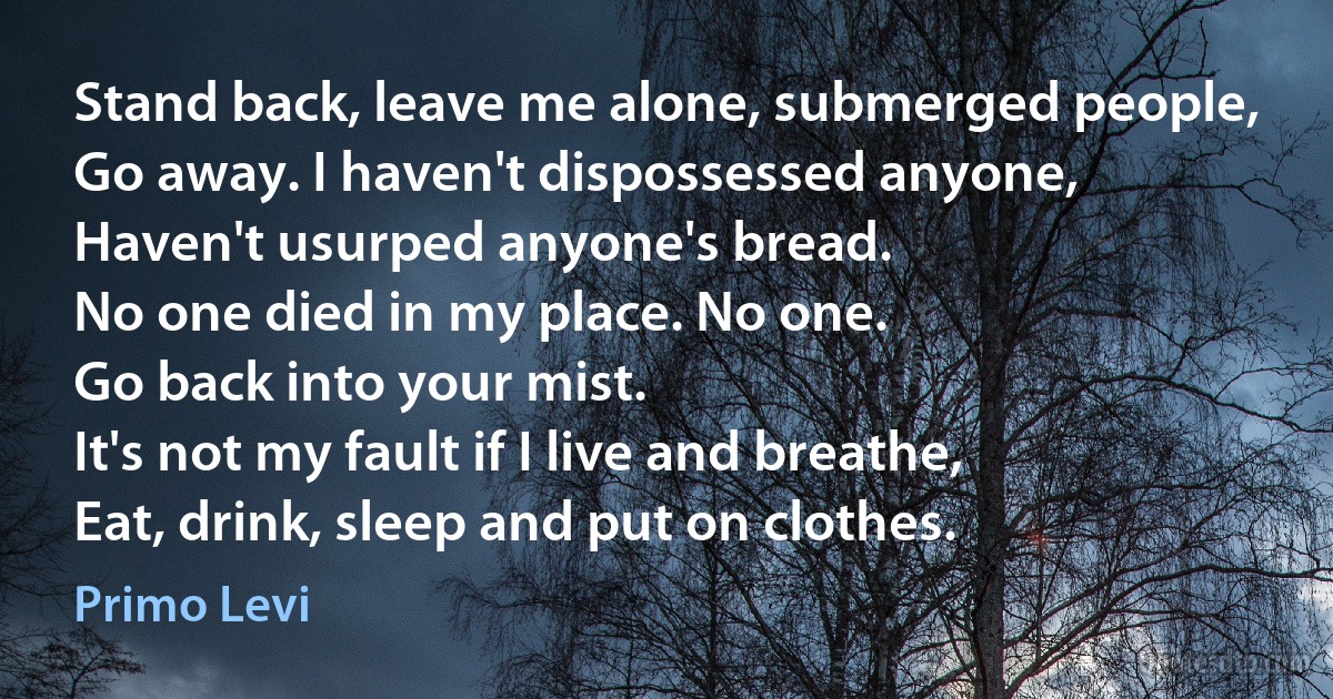 Stand back, leave me alone, submerged people,
Go away. I haven't dispossessed anyone,
Haven't usurped anyone's bread.
No one died in my place. No one.
Go back into your mist.
It's not my fault if I live and breathe,
Eat, drink, sleep and put on clothes. (Primo Levi)