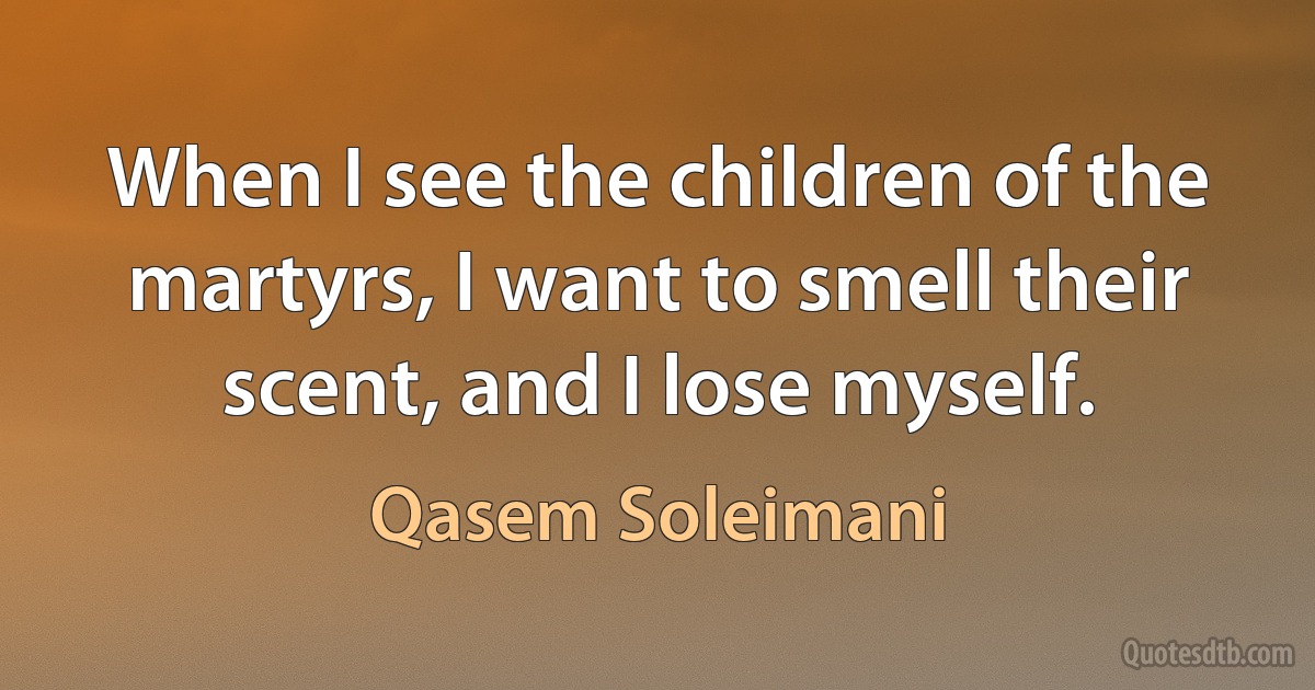 When I see the children of the martyrs, I want to smell their scent, and I lose myself. (Qasem Soleimani)