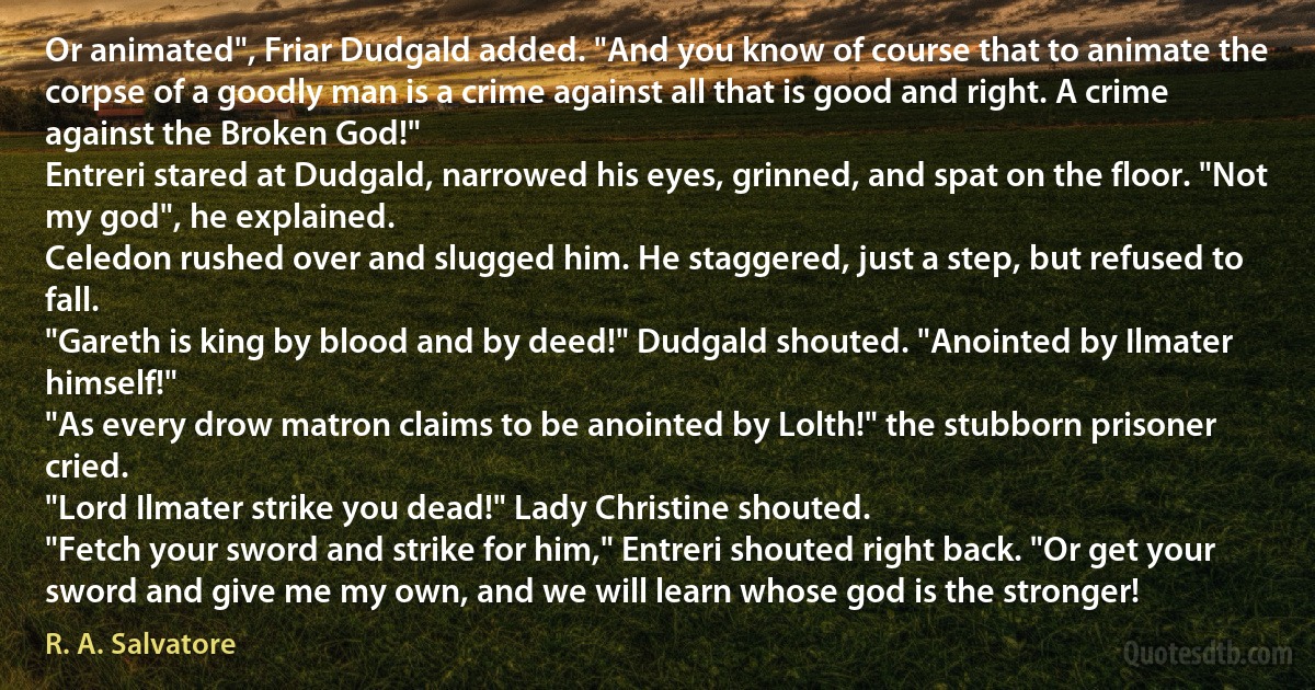 Or animated", Friar Dudgald added. "And you know of course that to animate the corpse of a goodly man is a crime against all that is good and right. A crime against the Broken God!"
Entreri stared at Dudgald, narrowed his eyes, grinned, and spat on the floor. "Not my god", he explained.
Celedon rushed over and slugged him. He staggered, just a step, but refused to fall.
"Gareth is king by blood and by deed!" Dudgald shouted. "Anointed by Ilmater himself!"
"As every drow matron claims to be anointed by Lolth!" the stubborn prisoner cried.
"Lord Ilmater strike you dead!" Lady Christine shouted.
"Fetch your sword and strike for him," Entreri shouted right back. "Or get your sword and give me my own, and we will learn whose god is the stronger! (R. A. Salvatore)