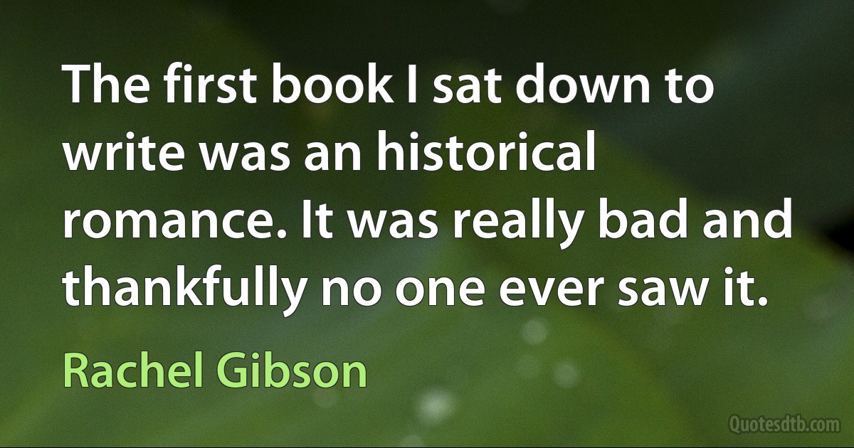 The first book I sat down to write was an historical romance. It was really bad and thankfully no one ever saw it. (Rachel Gibson)