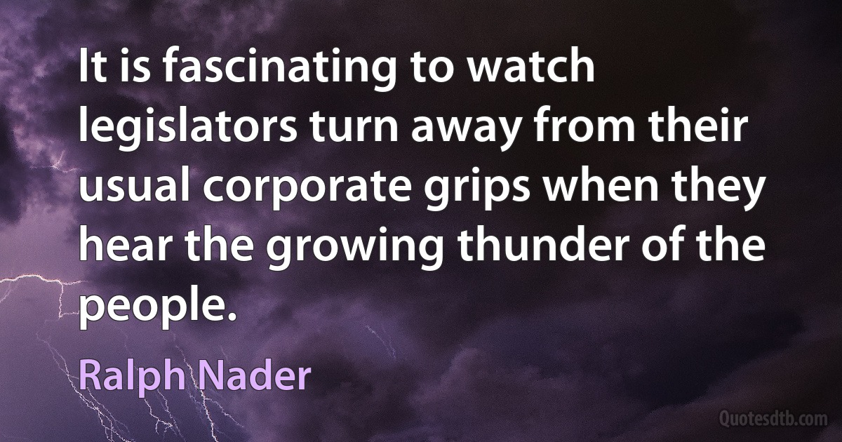 It is fascinating to watch legislators turn away from their usual corporate grips when they hear the growing thunder of the people. (Ralph Nader)