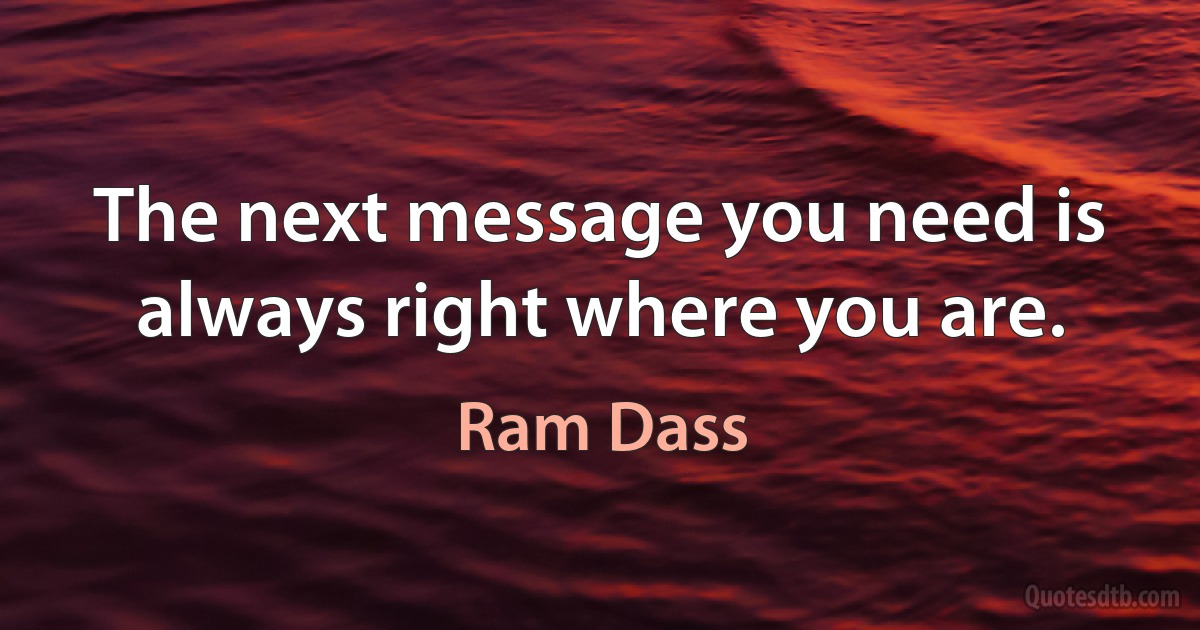 The next message you need is always right where you are. (Ram Dass)