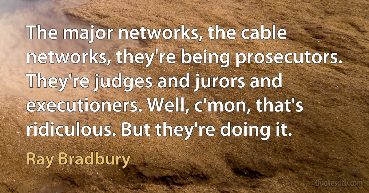 The major networks, the cable networks, they're being prosecutors. They're judges and jurors and executioners. Well, c'mon, that's ridiculous. But they're doing it. (Ray Bradbury)