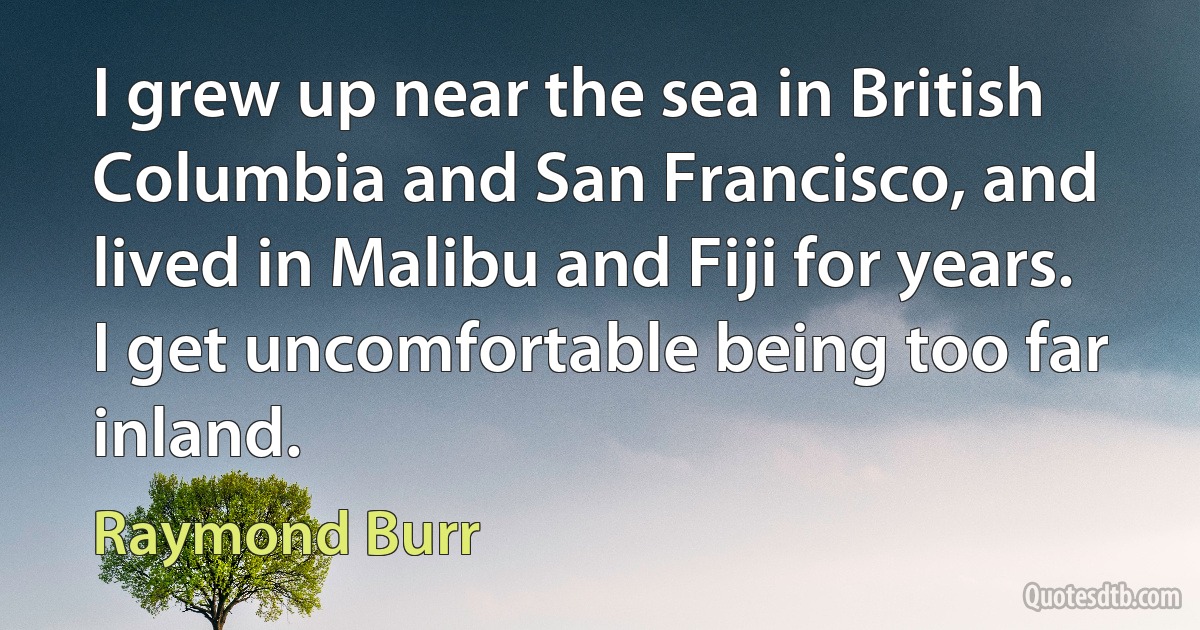 I grew up near the sea in British Columbia and San Francisco, and lived in Malibu and Fiji for years. I get uncomfortable being too far inland. (Raymond Burr)