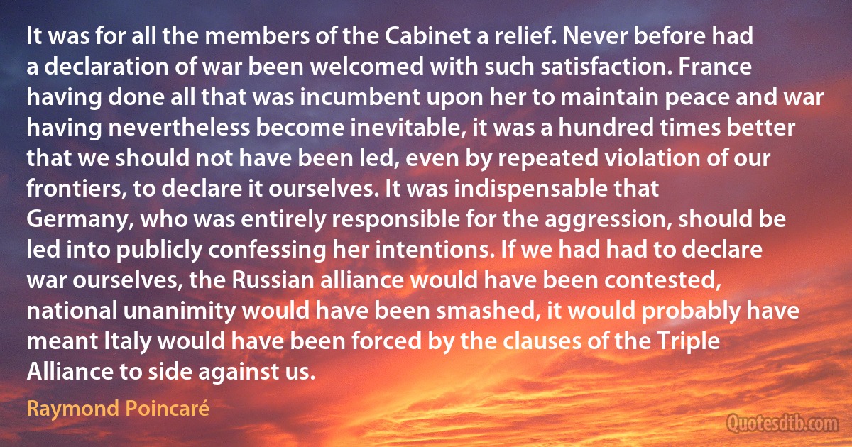 It was for all the members of the Cabinet a relief. Never before had a declaration of war been welcomed with such satisfaction. France having done all that was incumbent upon her to maintain peace and war having nevertheless become inevitable, it was a hundred times better that we should not have been led, even by repeated violation of our frontiers, to declare it ourselves. It was indispensable that Germany, who was entirely responsible for the aggression, should be led into publicly confessing her intentions. If we had had to declare war ourselves, the Russian alliance would have been contested, national unanimity would have been smashed, it would probably have meant Italy would have been forced by the clauses of the Triple Alliance to side against us. (Raymond Poincaré)