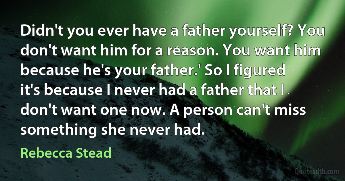 Didn't you ever have a father yourself? You don't want him for a reason. You want him because he's your father.' So I figured it's because I never had a father that I don't want one now. A person can't miss something she never had. (Rebecca Stead)