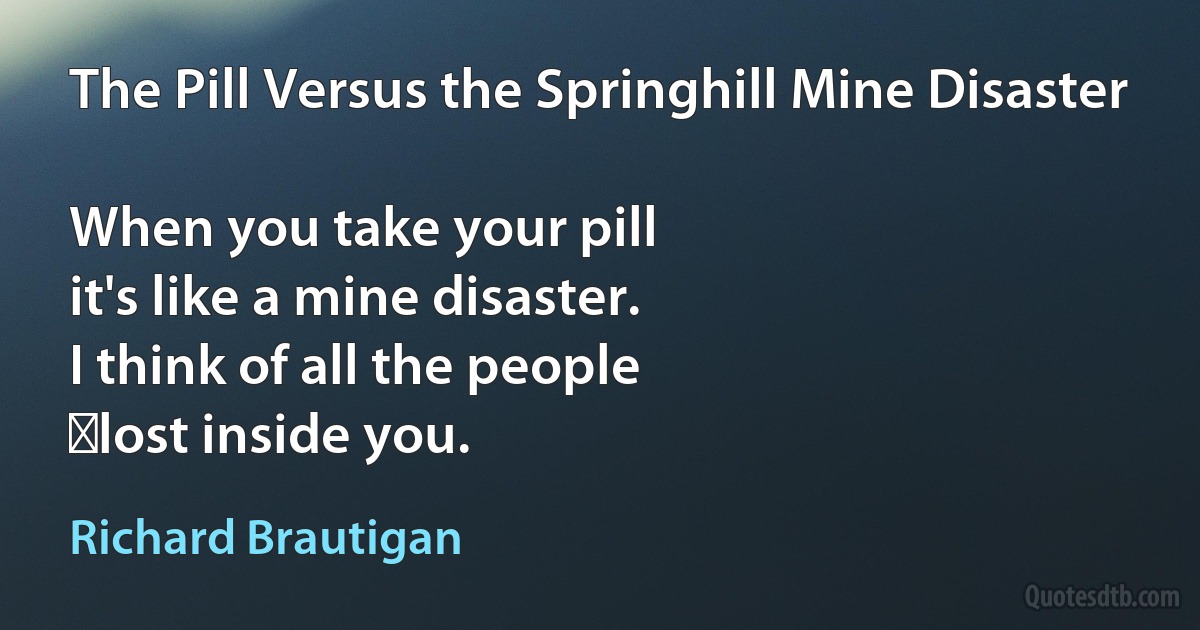 The Pill Versus the Springhill Mine Disaster

When you take your pill
it's like a mine disaster.
I think of all the people
	lost inside you. (Richard Brautigan)