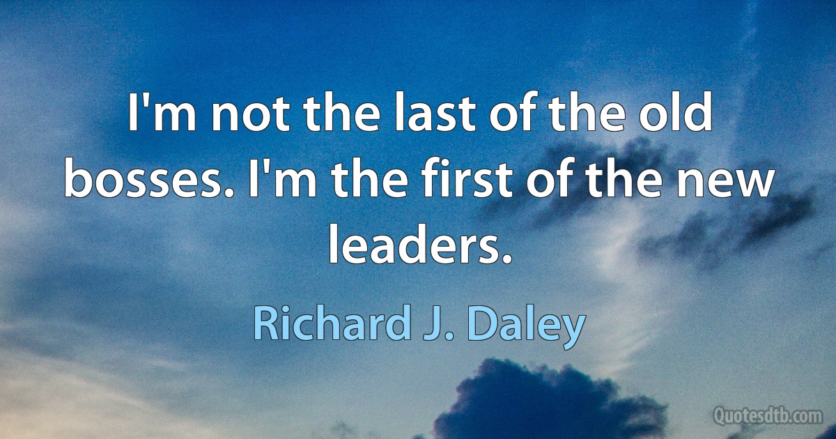 I'm not the last of the old bosses. I'm the first of the new leaders. (Richard J. Daley)